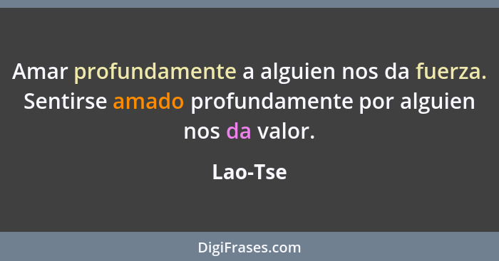 Amar profundamente a alguien nos da fuerza. Sentirse amado profundamente por alguien nos da valor.... - Lao-Tse