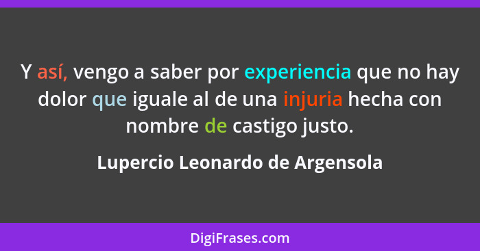 Y así, vengo a saber por experiencia que no hay dolor que iguale al de una injuria hecha con nombre de castigo justo.... - Lupercio Leonardo de Argensola