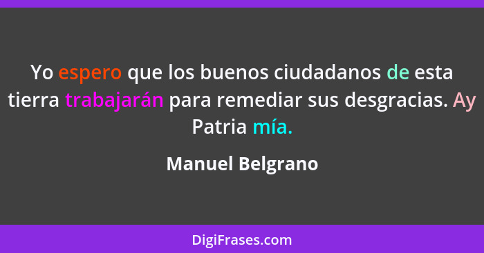 Yo espero que los buenos ciudadanos de esta tierra trabajarán para remediar sus desgracias. Ay Patria mía.... - Manuel Belgrano