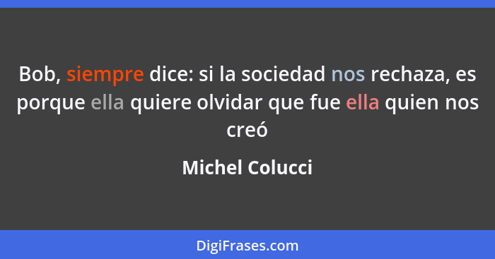 Bob, siempre dice: si la sociedad nos rechaza, es porque ella quiere olvidar que fue ella quien nos creó... - Michel Colucci