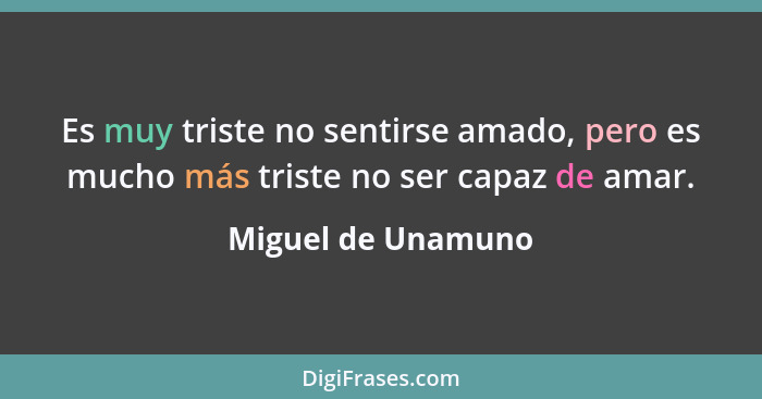 Es muy triste no sentirse amado, pero es mucho más triste no ser capaz de amar.... - Miguel de Unamuno