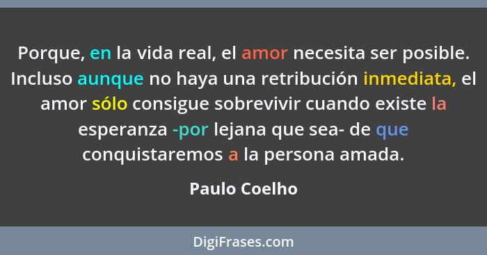Porque, en la vida real, el amor necesita ser posible. Incluso aunque no haya una retribución inmediata, el amor sólo consigue sobreviv... - Paulo Coelho