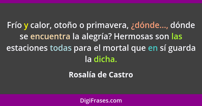 Frío y calor, otoño o primavera, ¿dónde..., dónde se encuentra la alegría? Hermosas son las estaciones todas para el mortal que en... - Rosalía de Castro