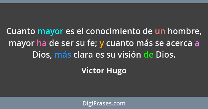 Cuanto mayor es el conocimiento de un hombre, mayor ha de ser su fe; y cuanto más se acerca a Dios, más clara es su visión de Dios.... - Victor Hugo