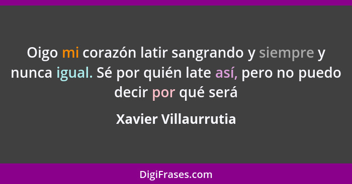 Oigo mi corazón latir sangrando y siempre y nunca igual. Sé por quién late así, pero no puedo decir por qué será... - Xavier Villaurrutia