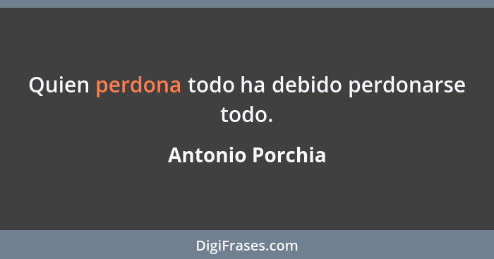 Quien perdona todo ha debido perdonarse todo.... - Antonio Porchia