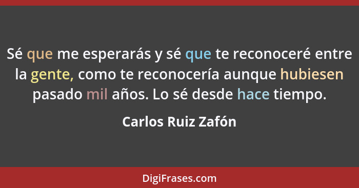 Sé que me esperarás y sé que te reconoceré entre la gente, como te reconocería aunque hubiesen pasado mil años. Lo sé desde hace t... - Carlos Ruiz Zafón