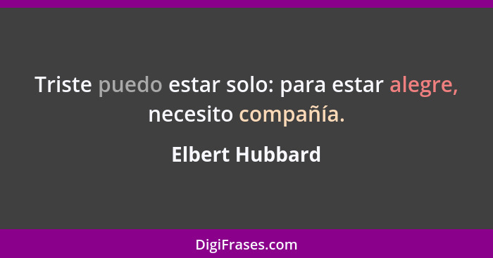 Triste puedo estar solo: para estar alegre, necesito compañía.... - Elbert Hubbard