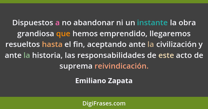 Dispuestos a no abandonar ni un instante la obra grandiosa que hemos emprendido, llegaremos resueltos hasta el fin, aceptando ante l... - Emiliano Zapata