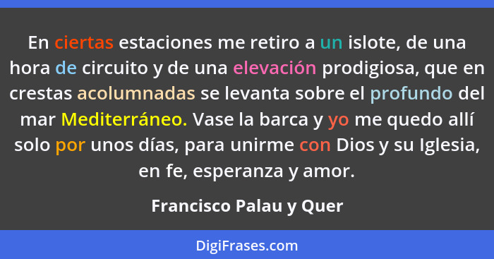 En ciertas estaciones me retiro a un islote, de una hora de circuito y de una elevación prodigiosa, que en crestas acolumnada... - Francisco Palau y Quer