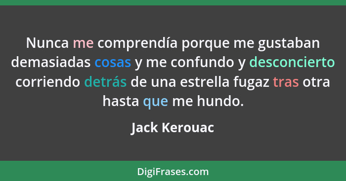 Nunca me comprendía porque me gustaban demasiadas cosas y me confundo y desconcierto corriendo detrás de una estrella fugaz tras otra h... - Jack Kerouac