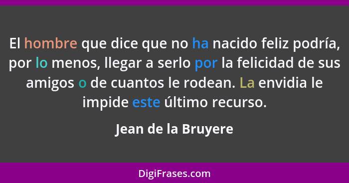 El hombre que dice que no ha nacido feliz podría, por lo menos, llegar a serlo por la felicidad de sus amigos o de cuantos le rod... - Jean de la Bruyere