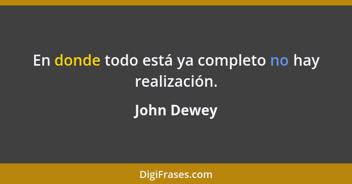 En donde todo está ya completo no hay realización.... - John Dewey