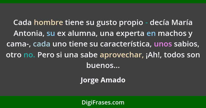 Cada hombre tiene su gusto propio - decía María Antonia, su ex alumna, una experta en machos y cama-, cada uno tiene su característica,... - Jorge Amado