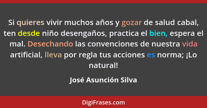 Si quieres vivir muchos años y gozar de salud cabal, ten desde niño desengaños, practica el bien, espera el mal. Desechando las... - José Asunción Silva