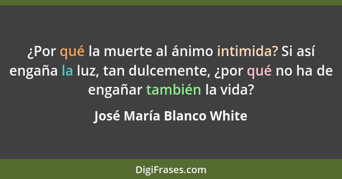 ¿Por qué la muerte al ánimo intimida? Si así engaña la luz, tan dulcemente, ¿por qué no ha de engañar también la vida?... - José María Blanco White