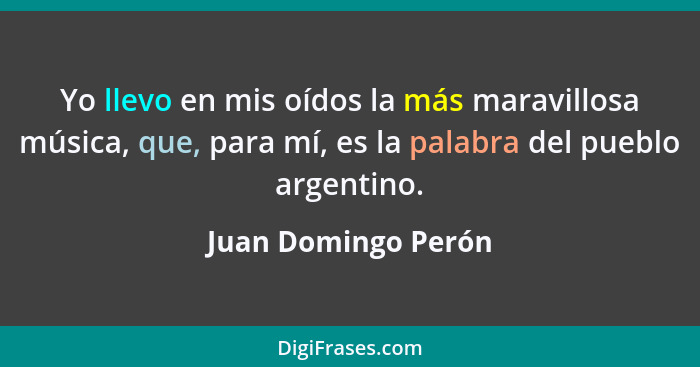 Yo llevo en mis oídos la más maravillosa música, que, para mí, es la palabra del pueblo argentino.... - Juan Domingo Perón
