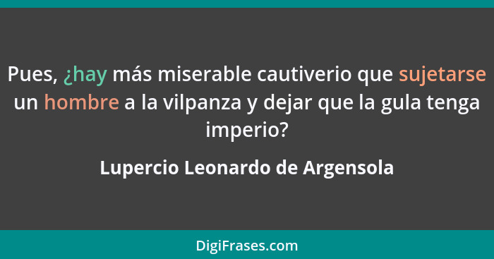 Pues, ¿hay más miserable cautiverio que sujetarse un hombre a la vilpanza y dejar que la gula tenga imperio?... - Lupercio Leonardo de Argensola