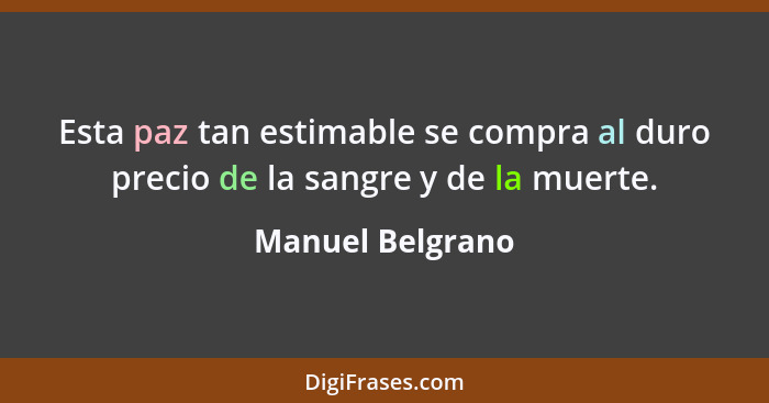 Esta paz tan estimable se compra al duro precio de la sangre y de la muerte.... - Manuel Belgrano