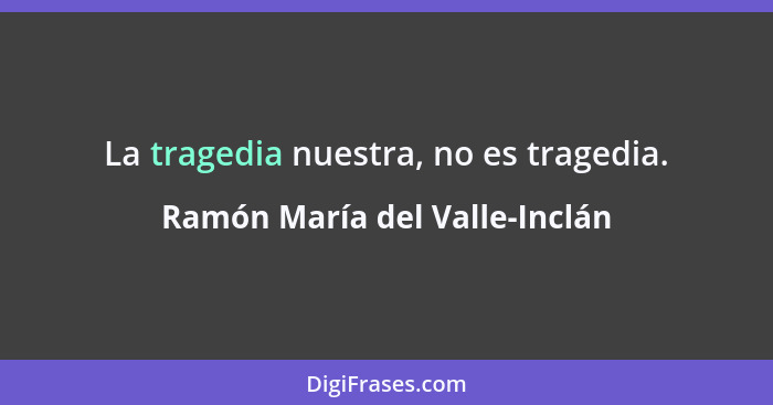 La tragedia nuestra, no es tragedia.... - Ramón María del Valle-Inclán
