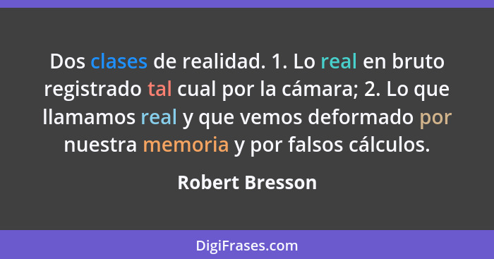 Dos clases de realidad. 1. Lo real en bruto registrado tal cual por la cámara; 2. Lo que llamamos real y que vemos deformado por nues... - Robert Bresson