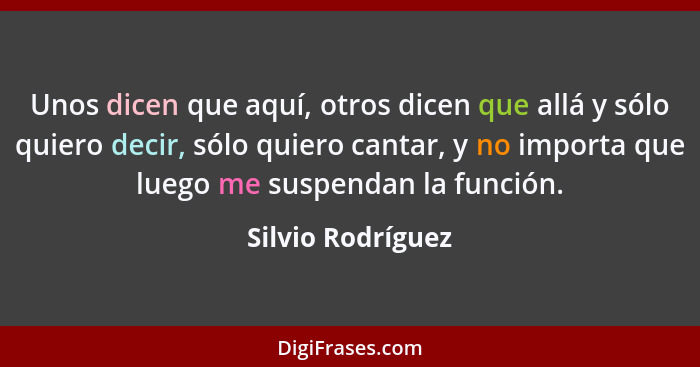 Unos dicen que aquí, otros dicen que allá y sólo quiero decir, sólo quiero cantar, y no importa que luego me suspendan la función.... - Silvio Rodríguez