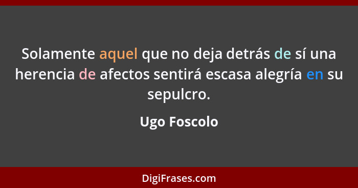 Solamente aquel que no deja detrás de sí una herencia de afectos sentirá escasa alegría en su sepulcro.... - Ugo Foscolo