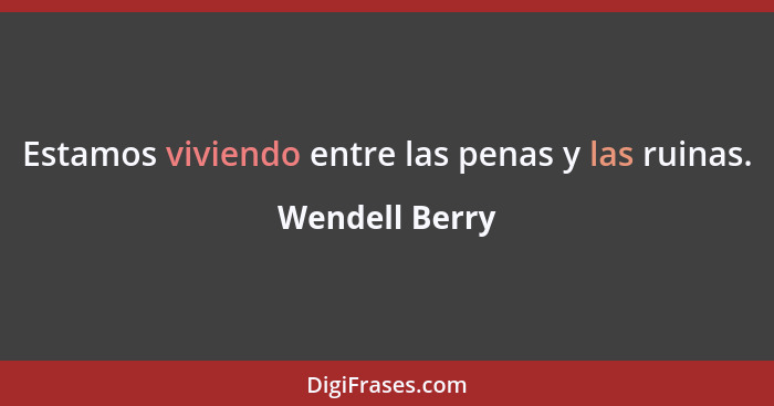 Estamos viviendo entre las penas y las ruinas.... - Wendell Berry