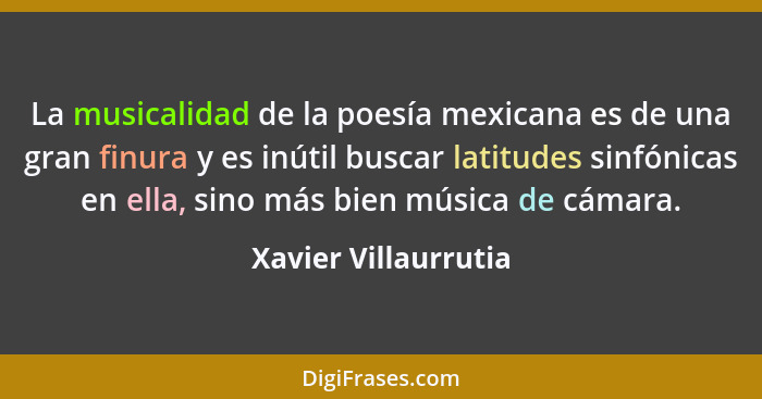 La musicalidad de la poesía mexicana es de una gran finura y es inútil buscar latitudes sinfónicas en ella, sino más bien música... - Xavier Villaurrutia