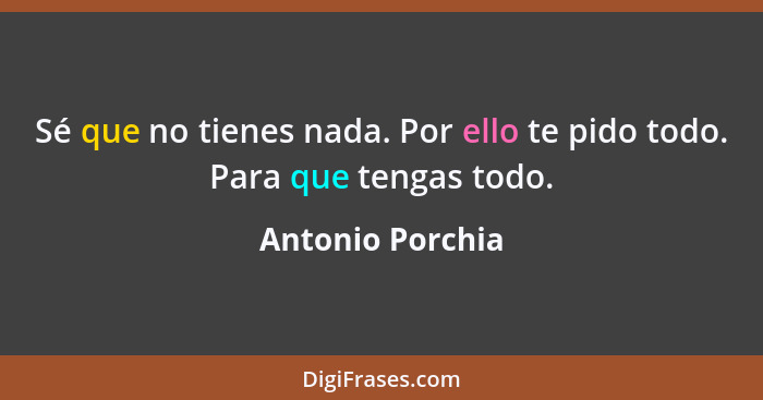 Sé que no tienes nada. Por ello te pido todo. Para que tengas todo.... - Antonio Porchia