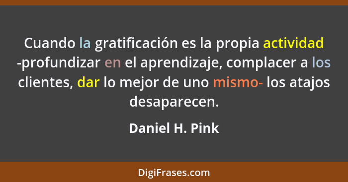 Cuando la gratificación es la propia actividad -profundizar en el aprendizaje, complacer a los clientes, dar lo mejor de uno mismo- l... - Daniel H. Pink