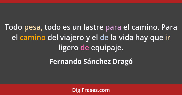 Todo pesa, todo es un lastre para el camino. Para el camino del viajero y el de la vida hay que ir ligero de equipaje.... - Fernando Sánchez Dragó