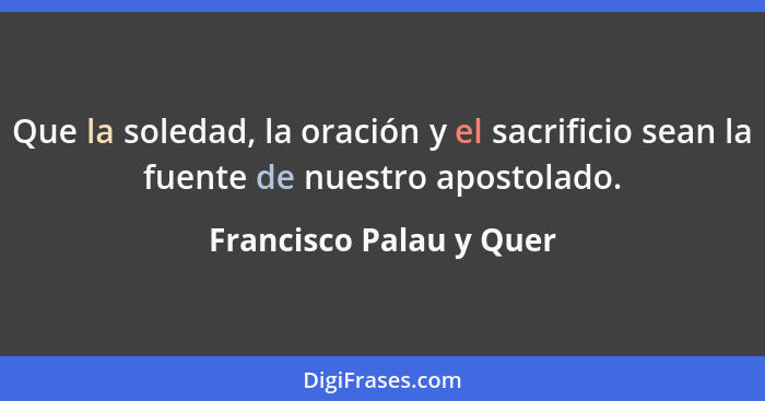 Que la soledad, la oración y el sacrificio sean la fuente de nuestro apostolado.... - Francisco Palau y Quer
