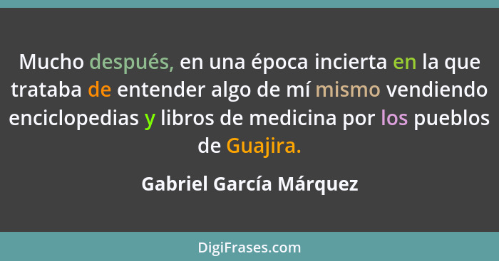 Mucho después, en una época incierta en la que trataba de entender algo de mí mismo vendiendo enciclopedias y libros de medic... - Gabriel García Márquez