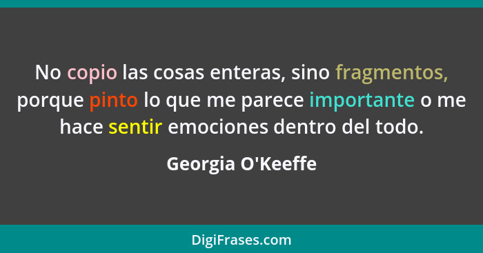 No copio las cosas enteras, sino fragmentos, porque pinto lo que me parece importante o me hace sentir emociones dentro del tod... - Georgia O'Keeffe