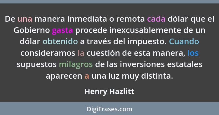 De una manera inmediata o remota cada dólar que el Gobierno gasta procede inexcusablemente de un dólar obtenido a través del impuesto.... - Henry Hazlitt