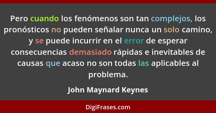 Pero cuando los fenómenos son tan complejos, los pronósticos no pueden señalar nunca un solo camino, y se puede incurrir en el e... - John Maynard Keynes