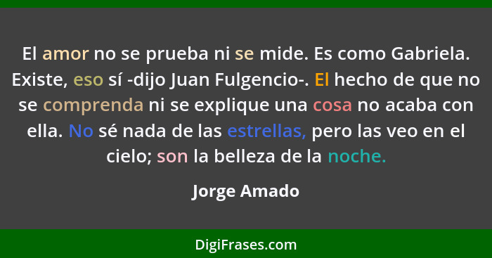 El amor no se prueba ni se mide. Es como Gabriela. Existe, eso sí -dijo Juan Fulgencio-. El hecho de que no se comprenda ni se explique... - Jorge Amado