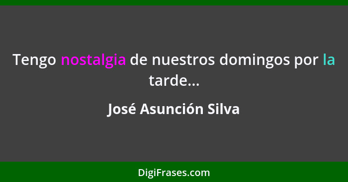 Tengo nostalgia de nuestros domingos por la tarde...... - José Asunción Silva