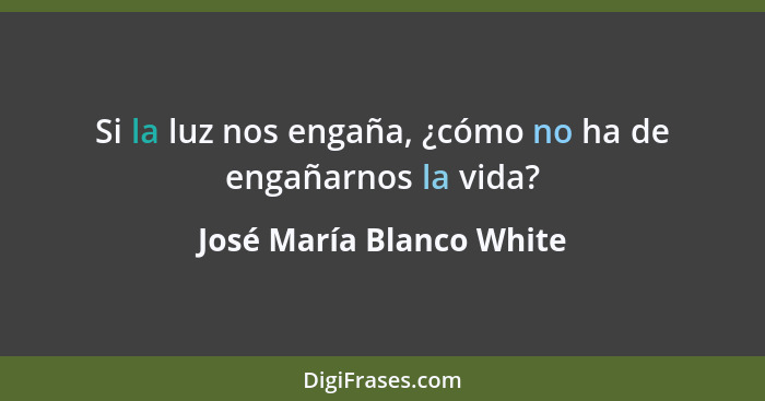 Si la luz nos engaña, ¿cómo no ha de engañarnos la vida?... - José María Blanco White