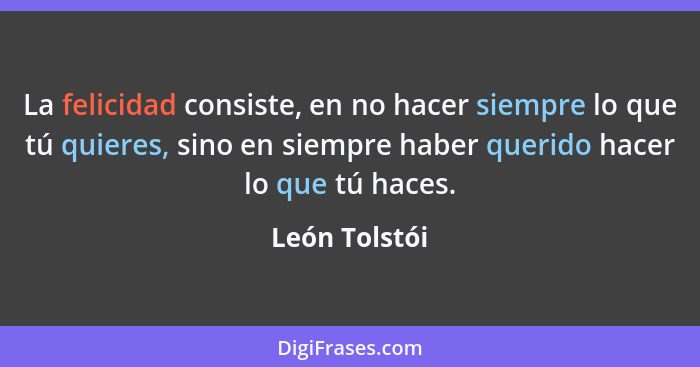 La felicidad consiste, en no hacer siempre lo que tú quieres, sino en siempre haber querido hacer lo que tú haces.... - León Tolstói