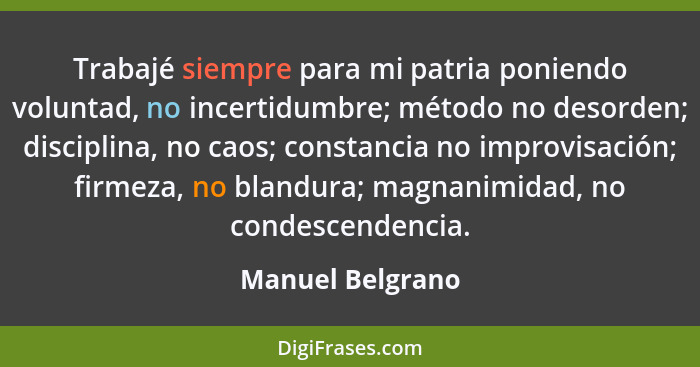 Trabajé siempre para mi patria poniendo voluntad, no incertidumbre; método no desorden; disciplina, no caos; constancia no improvisa... - Manuel Belgrano