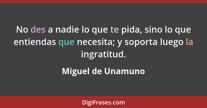 No des a nadie lo que te pida, sino lo que entiendas que necesita; y soporta luego la ingratitud.... - Miguel de Unamuno