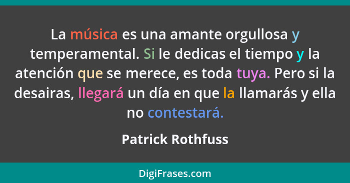 La música es una amante orgullosa y temperamental. Si le dedicas el tiempo y la atención que se merece, es toda tuya. Pero si la de... - Patrick Rothfuss