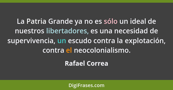 La Patria Grande ya no es sólo un ideal de nuestros libertadores, es una necesidad de supervivencia, un escudo contra la explotación,... - Rafael Correa