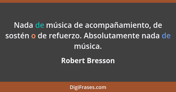Nada de música de acompañamiento, de sostén o de refuerzo. Absolutamente nada de música.... - Robert Bresson
