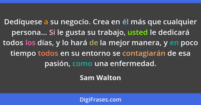 Dedíquese a su negocio. Crea en él más que cualquier persona... Si le gusta su trabajo, usted le dedicará todos los días, y lo hará de la... - Sam Walton