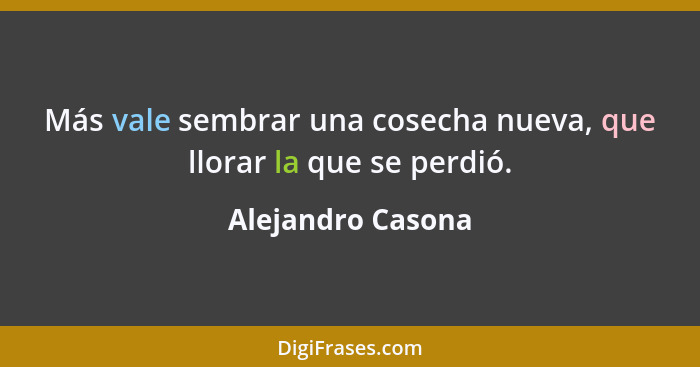 Más vale sembrar una cosecha nueva, que llorar la que se perdió.... - Alejandro Casona