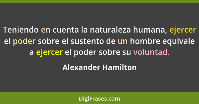 Teniendo en cuenta la naturaleza humana, ejercer el poder sobre el sustento de un hombre equivale a ejercer el poder sobre su vol... - Alexander Hamilton