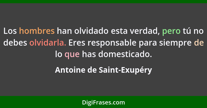 Los hombres han olvidado esta verdad, pero tú no debes olvidarla. Eres responsable para siempre de lo que has domesticado.... - Antoine de Saint-Exupéry